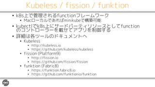 Kubeless / fission / funktion
• k8s上で管理されるfunctionフレームワーク
• Macローカルであればminikubeで構築可能
• kubectlでk8s上にサードパーティリソースとしてfunction
のコントローラーを載せてアプリを制御する
• 詳細は各ツールのドキュメントへ
• Kubeless
• http://kubeless.io
• https://github.com/kubeless/kubeless
• fission (Platform9)
• http://fission.io
• https://github.com/fission/fission
• funktion (Fabric8)
• https://funktion.fabric8.io
• https://github.com/funktionio/funktion
 