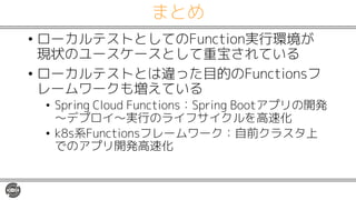 まとめ
• ローカルテストとしてのFunction実行環境が
現状のユースケースとして重宝されている
• ローカルテストとは違った目的のFunctionsフ
レームワークも増えている
• Spring Cloud Functions：Spring Bootアプリの開発
〜デプロイ〜実行のライフサイクルを高速化
• k8s系Functionsフレームワーク：自前クラスタ上
でのアプリ開発高速化
 
