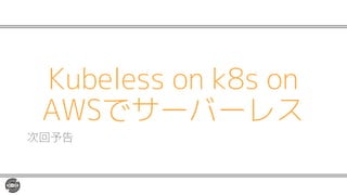 Kubeless on k8s on
AWSでサーバーレス
次回予告
 