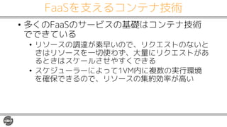 FaaSを支えるコンテナ技術
• 多くのFaaSのサービスの基礎はコンテナ技術
でできている
• リソースの調達が素早いので、リクエストのないと
きはリソースを一切使わず、大量にリクエストがあ
るときはスケールさせやすくできる
• スケジューラーによって1VM内に複数の実行環境
を確保できるので、リソースの集約効率が高い
 