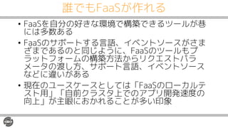 誰でもFaaSが作れる
• FaaSを自分の好きな環境で構築できるツールが巷
には多数ある
• FaaSのサポートする言語、イベントソースがさま
ざまであるのと同じように、FaaSのツールもプ
ラットフォームの構築方法からリクエストパラ
メータの渡し方、サポート言語、イベントソース
などに違いがある
• 現在のユースケースとしては「FaaSのローカルテ
スト用」「自前クラスタ上でのアプリ開発速度の
向上」が主眼におかれることが多い印象
 