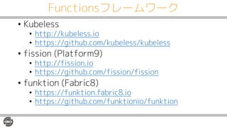 Functionsフレームワーク
• Kubeless
• http://kubeless.io
• https://github.com/kubeless/kubeless
• fission (Platform9)
• http://fission.io
• https://github.com/fission/fission
• funktion (Fabric8)
• https://funktion.fabric8.io
• https://github.com/funktionio/funktion
 