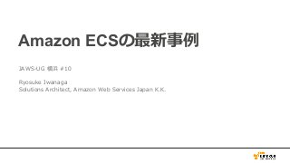 Amazon ECSの最新事例
JAWS-UG 横浜 #10
Ryosuke Iwanaga
Solutions Architect, Amazon Web Services Japan K.K.
 
