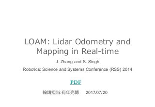 LOAM: Lidar Odometry and
Mapping in Real-time
PDF
J. Zhang and S. Singh
Robotics: Science and Systems Conference (RSS) 2014
輪講担当:有年亮博 2017/07/20
 
