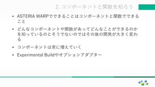 マスター タイトルの書式設定2. コンポーネントと関数を知ろう
• ASTERIA WARPでできることはコンポーネントと関数でできる
こと
• どんなコンポーネントや関数があってどんなことができるのか
を知っているのとそうでないのではその後の開発が大きく変わ
る
• コンポーネントは常に増えていく
• Experimental Buildやオプションアダプター
 