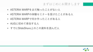 マスター タイトルの書式設定まずはじめにお聞きします
• ASTERIA WARPをまだ触ったことがない人
• ASTERIA WARPの体験セミナーを受けたことがある人
• ASTERIA WARPで何か作ったことがある人
• AUGに初めて参加する人
• すでにSlideShare上のこの資料を読んだ人
 