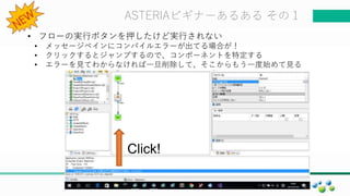 マスター タイトルの書式設定ASTERIAビギナーあるある その１
• フローの実行ボタンを押したけど実行されない
• メッセージペインにコンパイルエラーが出てる場合が！
• クリックするとジャンプするので、コンポーネントを特定する
• エラーを見てわからなければ一旦削除して、そこからもう一度始めて見る
Click!
 