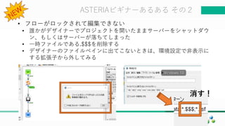 マスター タイトルの書式設定ASTERIAビギナーあるある その２
• フローがロックされて編集できない
• 誰かがデザイナーでプロジェクトを開いたままサーバーをシャットダウ
ン、もしくはサーバーが落ちてしまった
• 一時ファイルである.$$$を削除する
• デザイナーのファイルペインに出てこないときは、環境設定で非表示に
する拡張子から外してみる
消す！
 