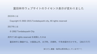 富田林市ウェブサイトのライセンス表示が変わりました
2015年には
Copyright © 2002-2015.Tondabayashi city, All rights reserved
2017年には
© 2002 Tondabayashi City
府内で All rights reserved を削除したのは
富田林市と隣接する、大阪狭山市、太子町、河南町、千早赤阪村だけです。（2017/7/7）
※ただし複製・転用は原則禁止しています(^-^;
 