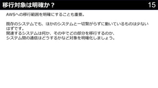 15移行対象は明確か？
わさびちゃん
AWSへの移行範囲を明確にすることも重要。
既存のシステムでも、ほかのシステムと一切繋がらずに動いているものは少ない
はずです。
関連するシステムは何か、その中でどの部分を移行するのか、
システム間の通信はどうするかなど対象を明確化しましょう。
 