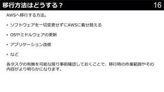 16移行方法はどうする？
わさびちゃん
AWSへ移行する方法。
• ソフトウェアを一切変更せずにAWSに載せ替える
• OSやミドルウェアの更新
• アプリケーション改修
• など
各タスクの有無を可能な限り事前確認しておくことで、移行時の作業範囲やその
内容がより明らかになります。
 