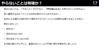 17やらないことは明確か？
わさびちゃん
移行においては、「やること」だけでなく、「やらないこと」も明らかにした方がよい。
特に重視するのは「インフラ以外の部分でどこまでやるか」。
AWSによる優れた設計を行う場合はアプリケーションの改修が必要になることが多い。
移行にあたって
• 何を行い
• 何を行わないのか
• 何が決まっていないのか
を可能な限りクリアにし、最適なボリュームで円滑に移行作業を行いましょう。
 