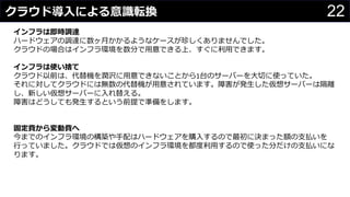 22クラウド導入による意識転換
わさびちゃん
インフラは即時調達
ハードウェアの調達に数ヶ月かかるようなケースが珍しくありませんでした。
クラウドの場合はインフラ環境を数分で用意できる上、すぐに利用できます。
インフラは使い捨て
クラウド以前は、代替機を潤沢に用意できないことから1台のサーバーを大切に使っていた。
それに対してクラウドには無数の代替機が用意されています。障害が発生した仮想サーバーは隔離
し、新しい仮想サーバーに入れ替える。
障害はどうしても発生するという前提で準備をします。
固定費から変動費へ
今までのインフラ環境の構築や手配はハードウェアを購入するので最初に決まった額の支払いを
行っていました。クラウドでは仮想のインフラ環境を都度利用するので使った分だけの支払いにな
ります。
 