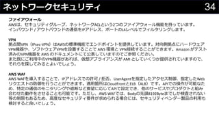 34ネットワークセキュリティ
わさびちゃん
ファイアウォール
AWSは、セキュリティグループ、ネットワークACLという2つのファイアウォール機能を持っています。
インバウンド / アウトバウンドの通信をIPアドレス、ポートのL4レベルでフィルタリングします。
VPN
拠点間VPN（IPsec-VPN）はAWSの標準機能でエンドポイントを提供しています。対向側拠点にハードウェア
VPN機器や、ソフトウェアVPNを設置することで AWS 環境と VPN接続することができます。Amazon がテスト
済みのVPN機器を AWS のドキュメントにて公表していますのでご参照ください。
また既にご利用中のVPN機器があれば、仮想アプライアンスが AMI としていくつか提供されていますので、
それらを探してみるとよいでしょう。
AWS WAF
AWS WAFを導入することで、IPアドレスでの許可 / 拒否、UserAgentを指定したアクセス制御、指定したWeb
リクエストの防御を行うことができます。適用箇所はCloudFrontとELB（ALB）です。APIでの操作が可能なた
め、特定の通信のモニタリングや遮断など要望に応じてAPIで設定でき、他のサービスやプロダクトと組み
合わせた動作をさせることも可能です。ただし、AWS WAFでは、Bodyの先頭8192Byteまでしか検査されない
等の制限もあるため、高度なセキュリティ要件が求められる場合には、セキュリティベンダー製品の利用も
検討すると良いでしょう。
 