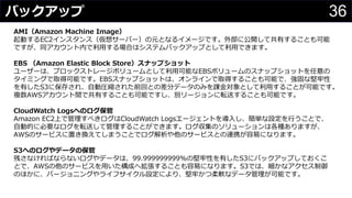 36バックアップ
わさびちゃん
AMI（Amazon Machine Image）
起動するEC2インスタンス（仮想サーバー）の元となるイメージです。外部に公開して共有することも可能
ですが、同アカウント内で利用する場合はシステムバックアップとして利用できます。
EBS （Amazon Elastic Block Store）スナップショット
ユーザーは、ブロックストレージボリュームとして利用可能なEBSボリュームのスナップショットを任意の
タイミングで取得可能です。EBSスナップショットは、オンラインで取得することも可能で、強固な堅牢性
を有したS3に保存され、自動圧縮された前回との差分データのみを課金対象として利用することが可能です。
複数AWSアカウント間で共有することも可能ですし、別リージョンに転送することも可能です。
CloudWatch Logsへのログ保管
Amazon EC2上で管理すべきログはCloudWatch Logsエージェントを導入し、簡単な設定を行うことで、
自動的に必要なログを転送して管理することができます。ログ収集のソリューションは各種ありますが、
AWSのサービスに置き換えてしまうことでログ解析や他のサービスとの連携が容易になります。
S3へのログやデータの保管
残さなければならないログやデータは、99.999999999%の堅牢性を有したS3にバックアップしておくこ
とで、AWSの他のサービスを用いた構成へ拡張することも容易になります。S3では、細かなアクセス制御
のほかに、バージョニングやライフサイクル設定により、堅牢かつ柔軟なデータ管理が可能です。
 