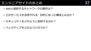 37エンジニアサイドのまとめ
• AWSと接続するネットワークの要件は？
• どのサービスを活用すれば、目的にあった構成となるか？
• セキュリティをどのように担保するのか？
• バックアップをどのように行うか？
 