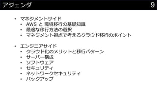9アジェンダ
• マネジメントサイド
• AWS と 環境移行の基礎知識
• 最適な移行方法の選択
• マネジメント視点で考えるクラウド移行のポイント
• エンジニアサイド
• クラウド化のメリットと移行パターン
• サーバー゙構成
• ソフトウェア
• セキュリティ
• ネットワークセキュリティ
• バックアップ
 