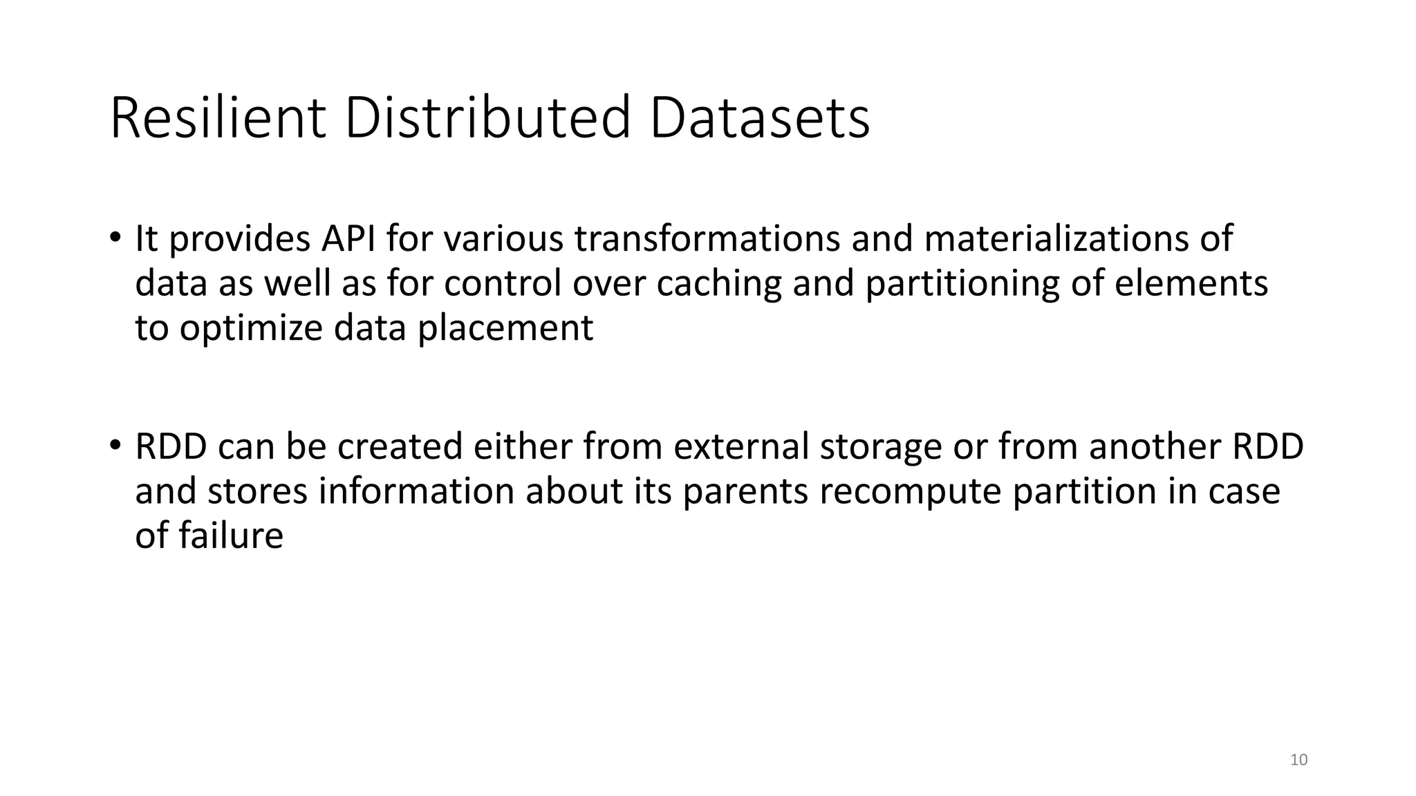 Resilient Distributed Datasets
• It provides API for various transformations and materializations of
data as well as for control over caching and partitioning of elements
to optimize data placement
• RDD can be created either from external storage or from another RDD
and stores information about its parents recompute partition in case
of failure
10
 