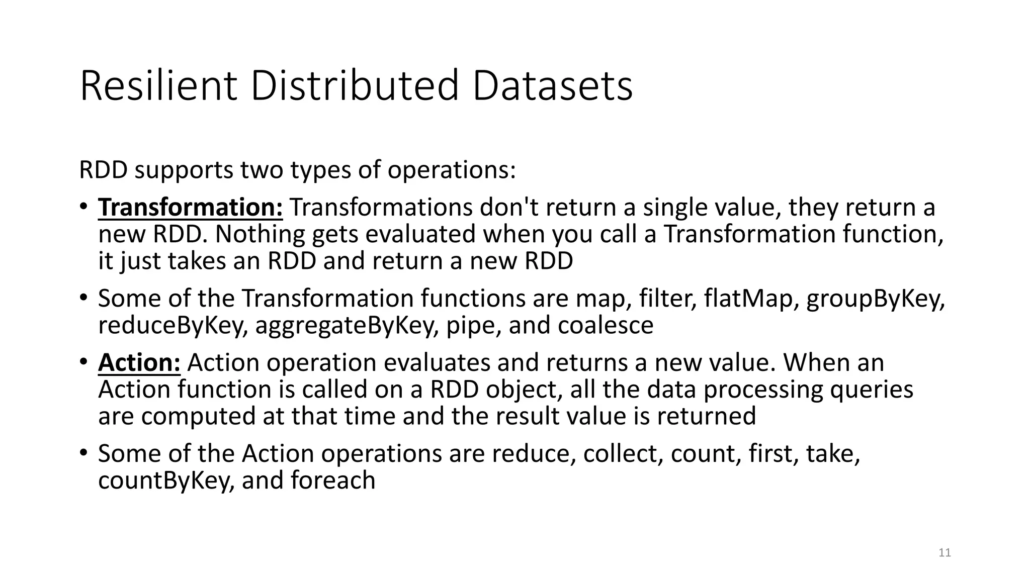 Resilient Distributed Datasets
RDD supports two types of operations:
• Transformation: Transformations don't return a single value, they return a
new RDD. Nothing gets evaluated when you call a Transformation function,
it just takes an RDD and return a new RDD
• Some of the Transformation functions are map, filter, flatMap, groupByKey,
reduceByKey, aggregateByKey, pipe, and coalesce
• Action: Action operation evaluates and returns a new value. When an
Action function is called on a RDD object, all the data processing queries
are computed at that time and the result value is returned
• Some of the Action operations are reduce, collect, count, first, take,
countByKey, and foreach
11
 