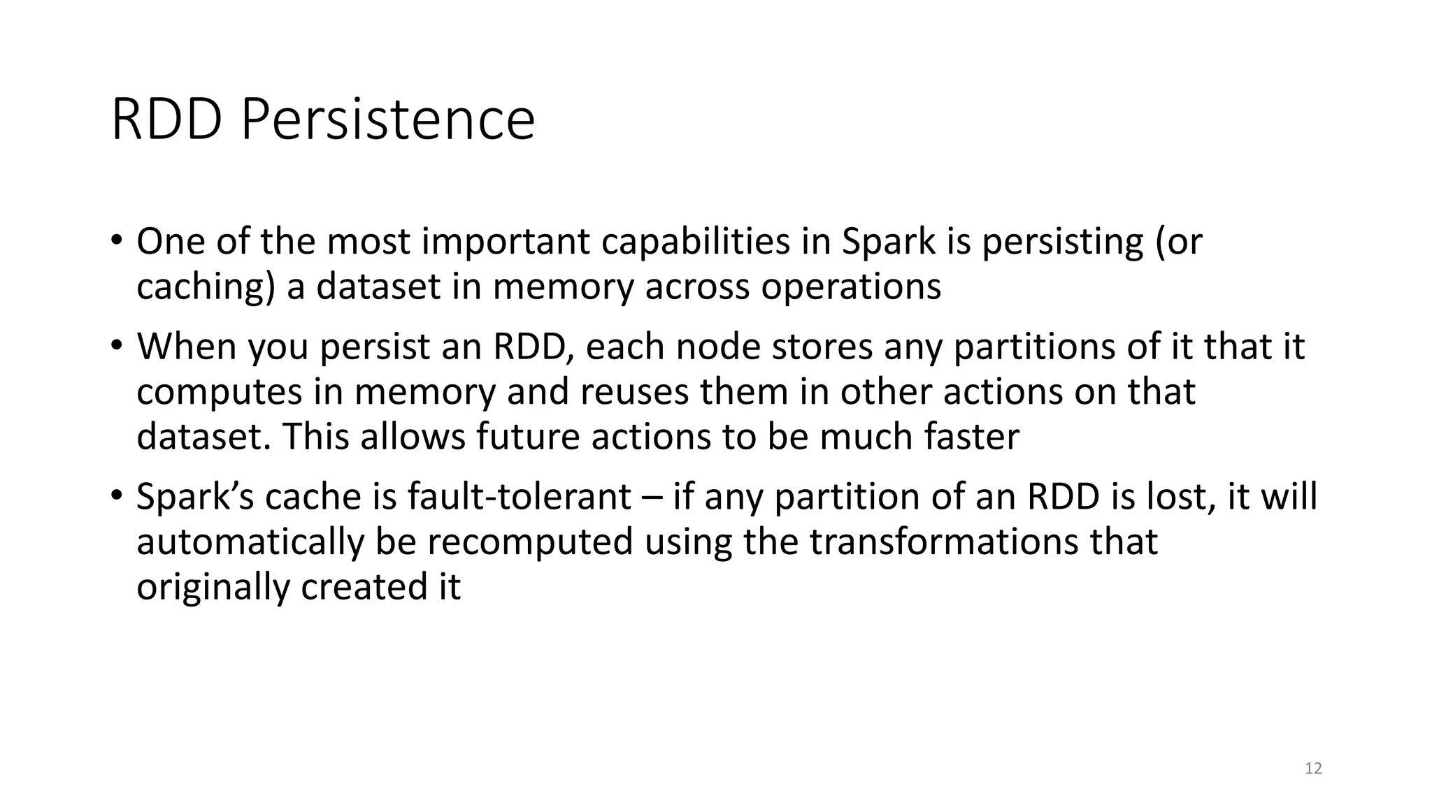 RDD Persistence
• One of the most important capabilities in Spark is persisting (or
caching) a dataset in memory across operations
• When you persist an RDD, each node stores any partitions of it that it
computes in memory and reuses them in other actions on that
dataset. This allows future actions to be much faster
• Spark’s cache is fault-tolerant – if any partition of an RDD is lost, it will
automatically be recomputed using the transformations that
originally created it
12
 