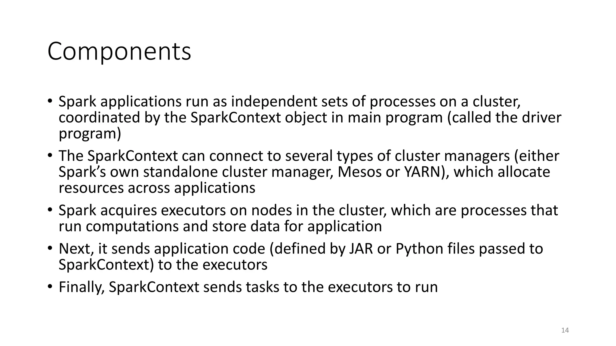 Components
• Spark applications run as independent sets of processes on a cluster,
coordinated by the SparkContext object in main program (called the driver
program)
• The SparkContext can connect to several types of cluster managers (either
Spark’s own standalone cluster manager, Mesos or YARN), which allocate
resources across applications
• Spark acquires executors on nodes in the cluster, which are processes that
run computations and store data for application
• Next, it sends application code (defined by JAR or Python files passed to
SparkContext) to the executors
• Finally, SparkContext sends tasks to the executors to run
14
 