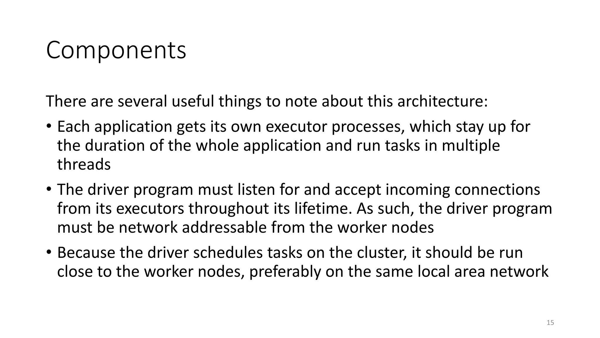 Components
There are several useful things to note about this architecture:
• Each application gets its own executor processes, which stay up for
the duration of the whole application and run tasks in multiple
threads
• The driver program must listen for and accept incoming connections
from its executors throughout its lifetime. As such, the driver program
must be network addressable from the worker nodes
• Because the driver schedules tasks on the cluster, it should be run
close to the worker nodes, preferably on the same local area network
15
 