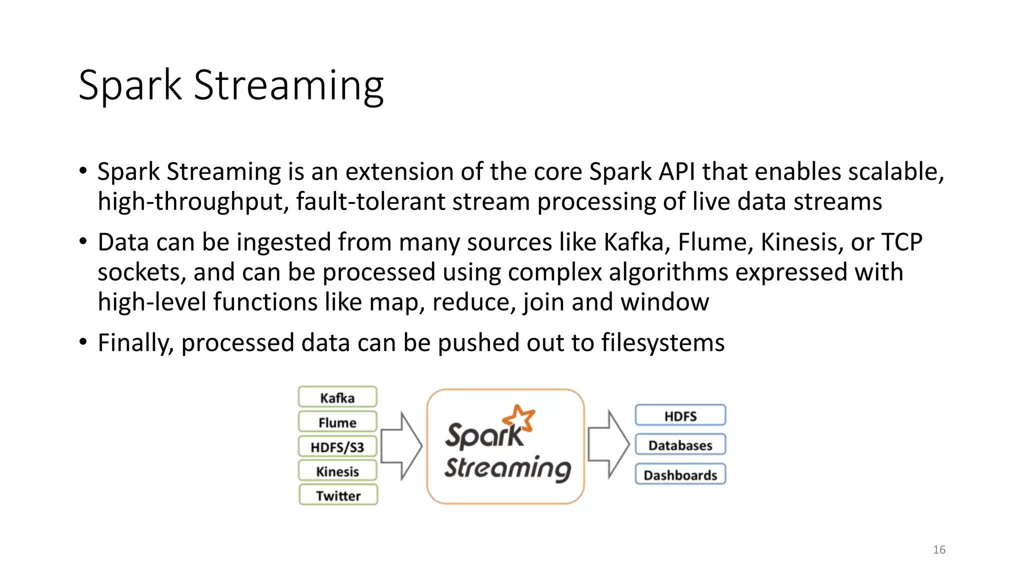 Spark Streaming
• Spark Streaming is an extension of the core Spark API that enables scalable,
high-throughput, fault-tolerant stream processing of live data streams
• Data can be ingested from many sources like Kafka, Flume, Kinesis, or TCP
sockets, and can be processed using complex algorithms expressed with
high-level functions like map, reduce, join and window
• Finally, processed data can be pushed out to filesystems
16
 