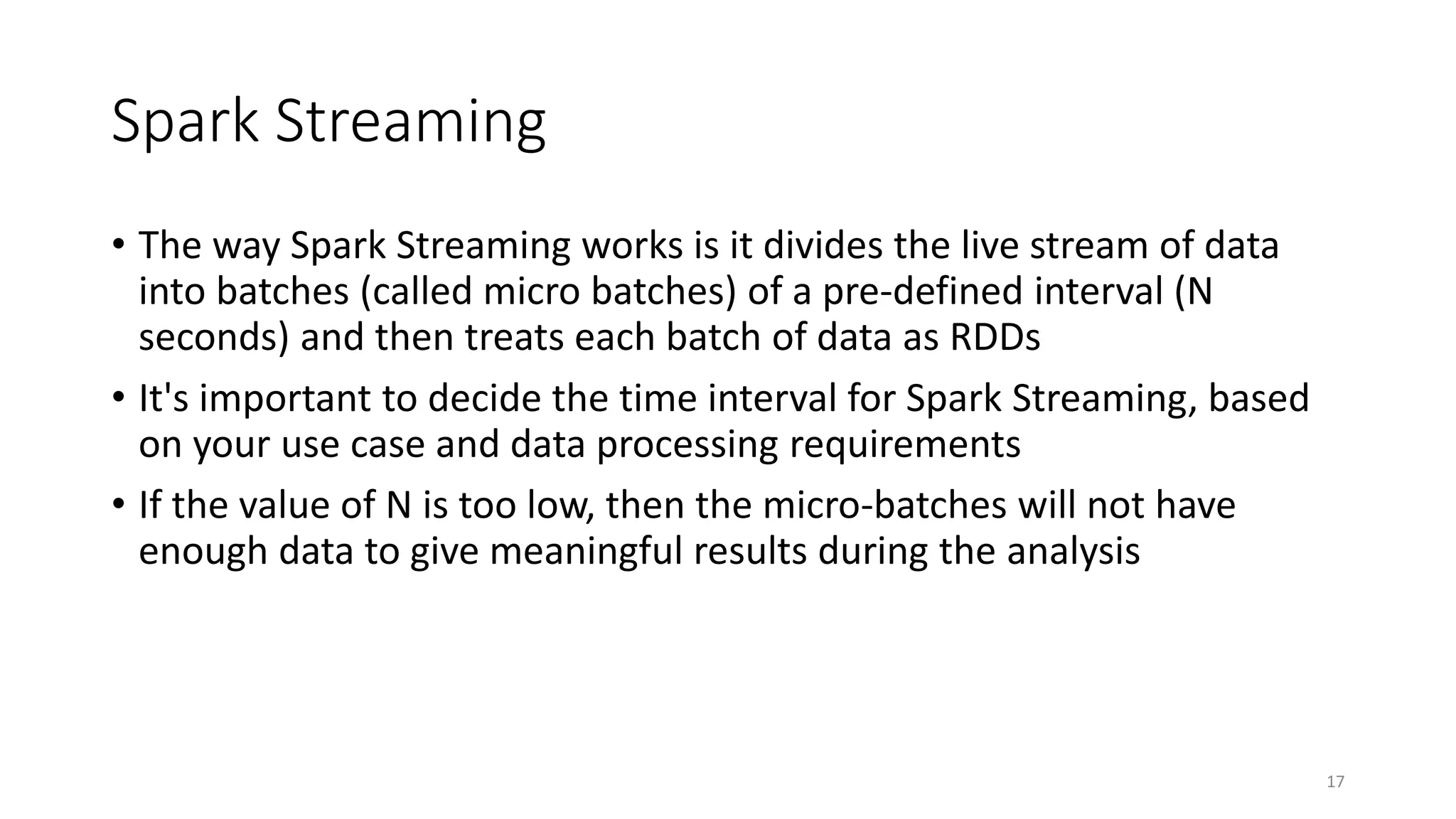 Spark Streaming
• The way Spark Streaming works is it divides the live stream of data
into batches (called micro batches) of a pre-defined interval (N
seconds) and then treats each batch of data as RDDs
• It's important to decide the time interval for Spark Streaming, based
on your use case and data processing requirements
• If the value of N is too low, then the micro-batches will not have
enough data to give meaningful results during the analysis
17
 