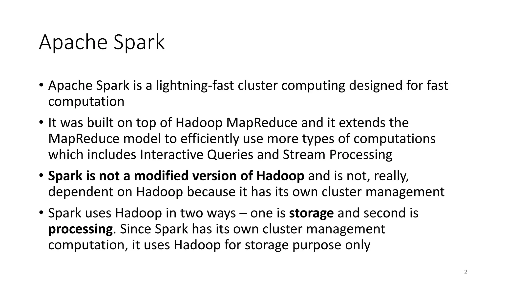Apache Spark
• Apache Spark is a lightning-fast cluster computing designed for fast
computation
• It was built on top of Hadoop MapReduce and it extends the
MapReduce model to efficiently use more types of computations
which includes Interactive Queries and Stream Processing
• Spark is not a modified version of Hadoop and is not, really,
dependent on Hadoop because it has its own cluster management
• Spark uses Hadoop in two ways – one is storage and second is
processing. Since Spark has its own cluster management
computation, it uses Hadoop for storage purpose only
2
 