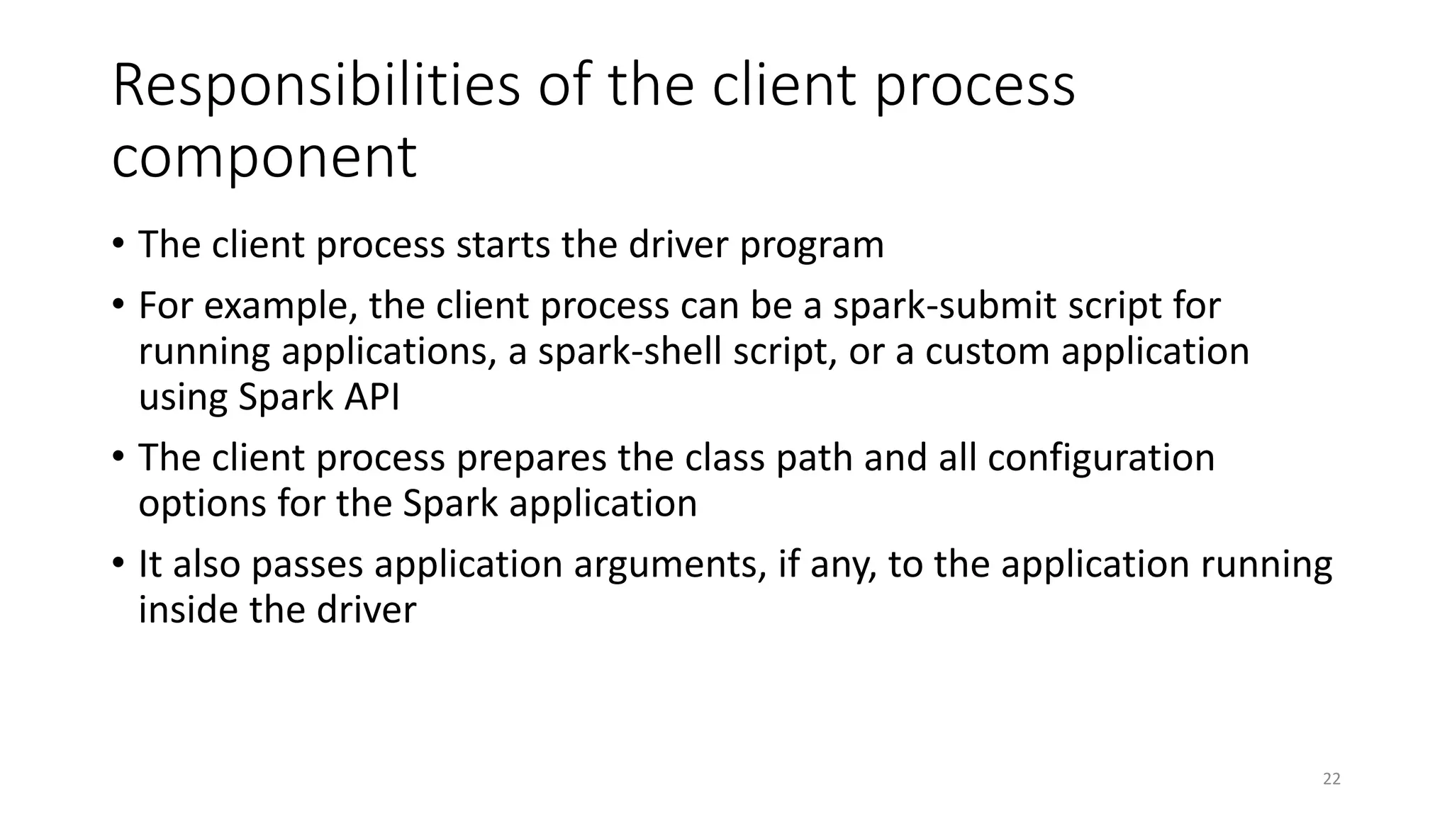 Responsibilities of the client process
component
• The client process starts the driver program
• For example, the client process can be a spark-submit script for
running applications, a spark-shell script, or a custom application
using Spark API
• The client process prepares the class path and all configuration
options for the Spark application
• It also passes application arguments, if any, to the application running
inside the driver
22
 