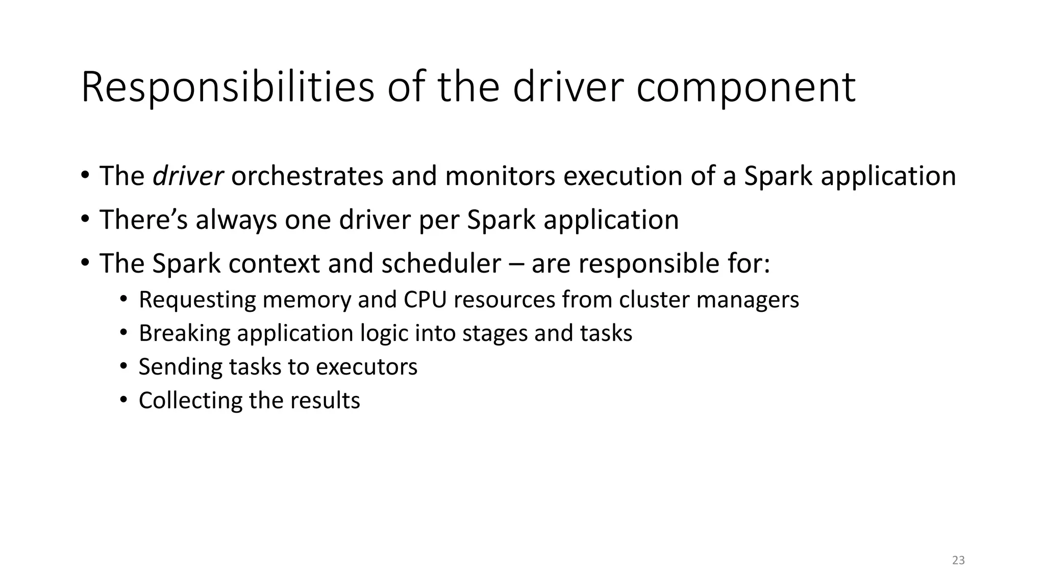 Responsibilities of the driver component
• The driver orchestrates and monitors execution of a Spark application
• There’s always one driver per Spark application
• The Spark context and scheduler – are responsible for:
• Requesting memory and CPU resources from cluster managers
• Breaking application logic into stages and tasks
• Sending tasks to executors
• Collecting the results
23
 