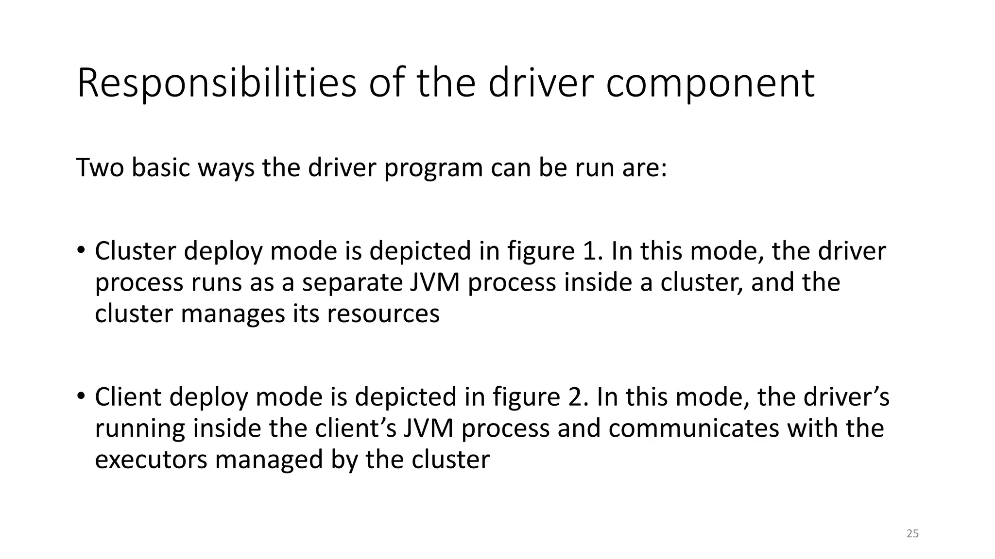 Responsibilities of the driver component
Two basic ways the driver program can be run are:
• Cluster deploy mode is depicted in figure 1. In this mode, the driver
process runs as a separate JVM process inside a cluster, and the
cluster manages its resources
• Client deploy mode is depicted in figure 2. In this mode, the driver’s
running inside the client’s JVM process and communicates with the
executors managed by the cluster
25
 