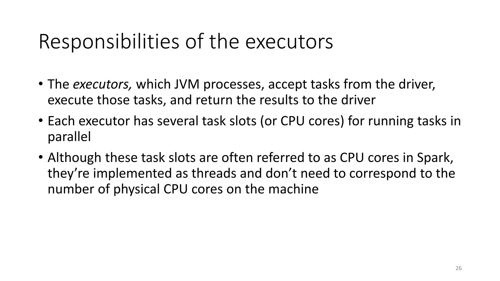Responsibilities of the executors
• The executors, which JVM processes, accept tasks from the driver,
execute those tasks, and return the results to the driver
• Each executor has several task slots (or CPU cores) for running tasks in
parallel
• Although these task slots are often referred to as CPU cores in Spark,
they’re implemented as threads and don’t need to correspond to the
number of physical CPU cores on the machine
26
 