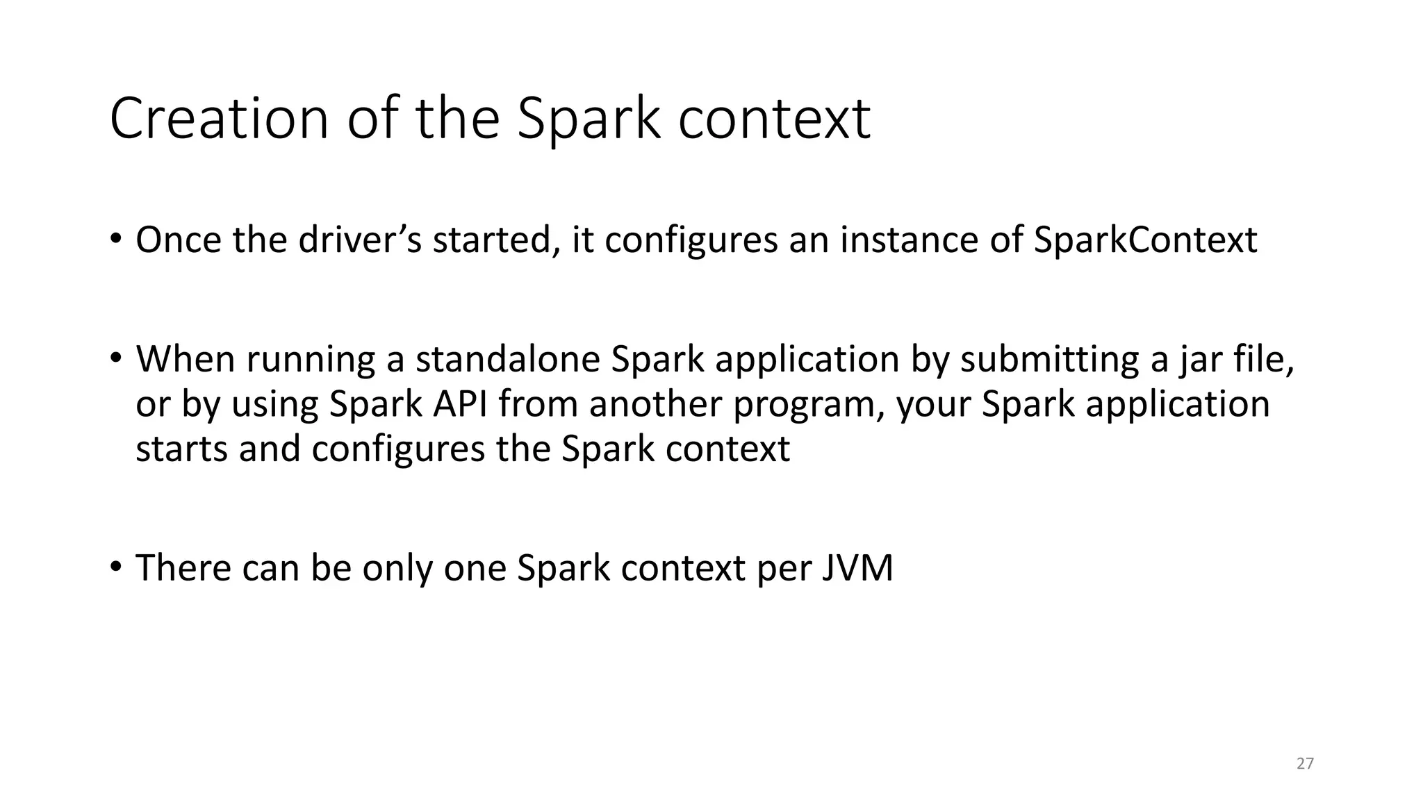 Creation of the Spark context
• Once the driver’s started, it configures an instance of SparkContext
• When running a standalone Spark application by submitting a jar file,
or by using Spark API from another program, your Spark application
starts and configures the Spark context
• There can be only one Spark context per JVM
27
 