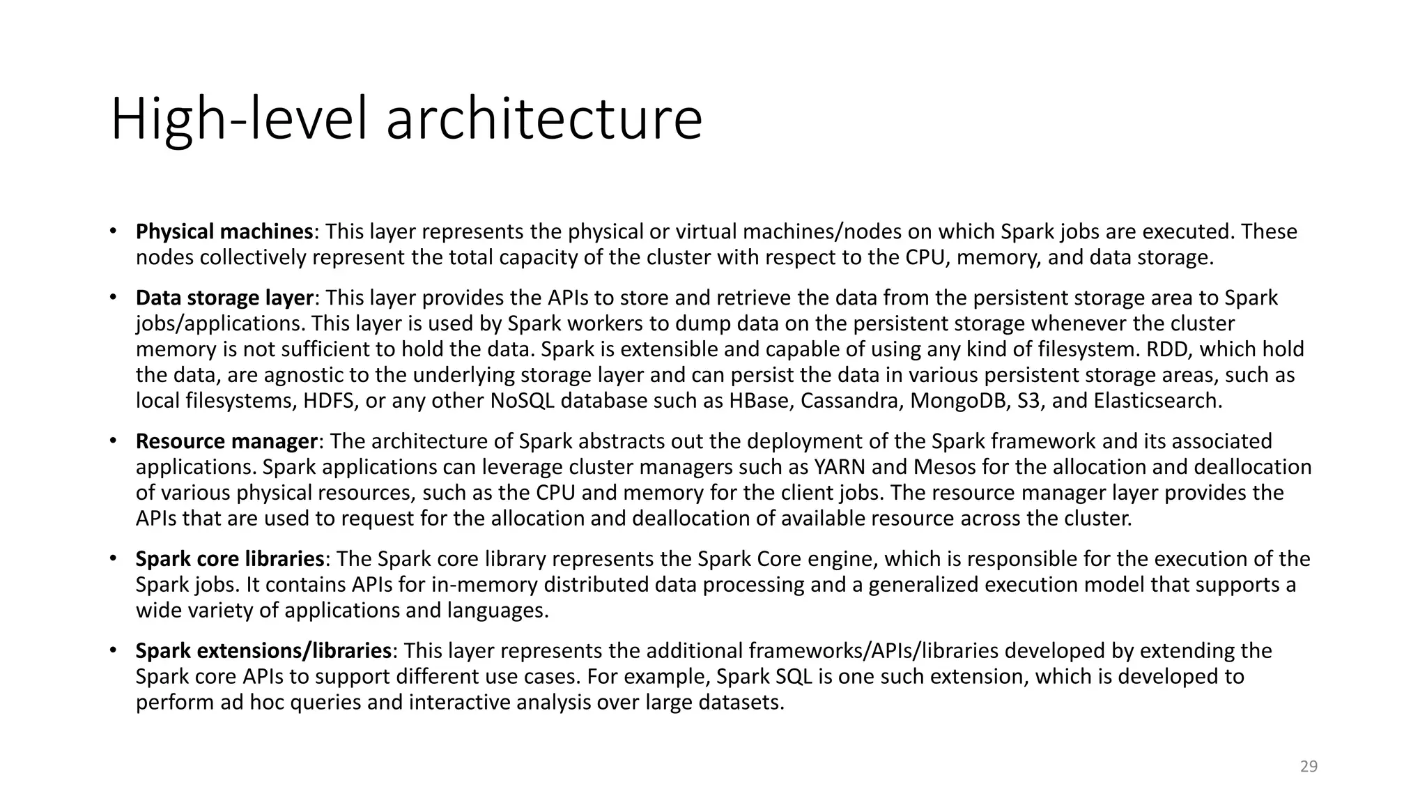 High-level architecture
• Physical machines: This layer represents the physical or virtual machines/nodes on which Spark jobs are executed. These
nodes collectively represent the total capacity of the cluster with respect to the CPU, memory, and data storage.
• Data storage layer: This layer provides the APIs to store and retrieve the data from the persistent storage area to Spark
jobs/applications. This layer is used by Spark workers to dump data on the persistent storage whenever the cluster
memory is not sufficient to hold the data. Spark is extensible and capable of using any kind of filesystem. RDD, which hold
the data, are agnostic to the underlying storage layer and can persist the data in various persistent storage areas, such as
local filesystems, HDFS, or any other NoSQL database such as HBase, Cassandra, MongoDB, S3, and Elasticsearch.
• Resource manager: The architecture of Spark abstracts out the deployment of the Spark framework and its associated
applications. Spark applications can leverage cluster managers such as YARN and Mesos for the allocation and deallocation
of various physical resources, such as the CPU and memory for the client jobs. The resource manager layer provides the
APIs that are used to request for the allocation and deallocation of available resource across the cluster.
• Spark core libraries: The Spark core library represents the Spark Core engine, which is responsible for the execution of the
Spark jobs. It contains APIs for in-memory distributed data processing and a generalized execution model that supports a
wide variety of applications and languages.
• Spark extensions/libraries: This layer represents the additional frameworks/APIs/libraries developed by extending the
Spark core APIs to support different use cases. For example, Spark SQL is one such extension, which is developed to
perform ad hoc queries and interactive analysis over large datasets.
29
 