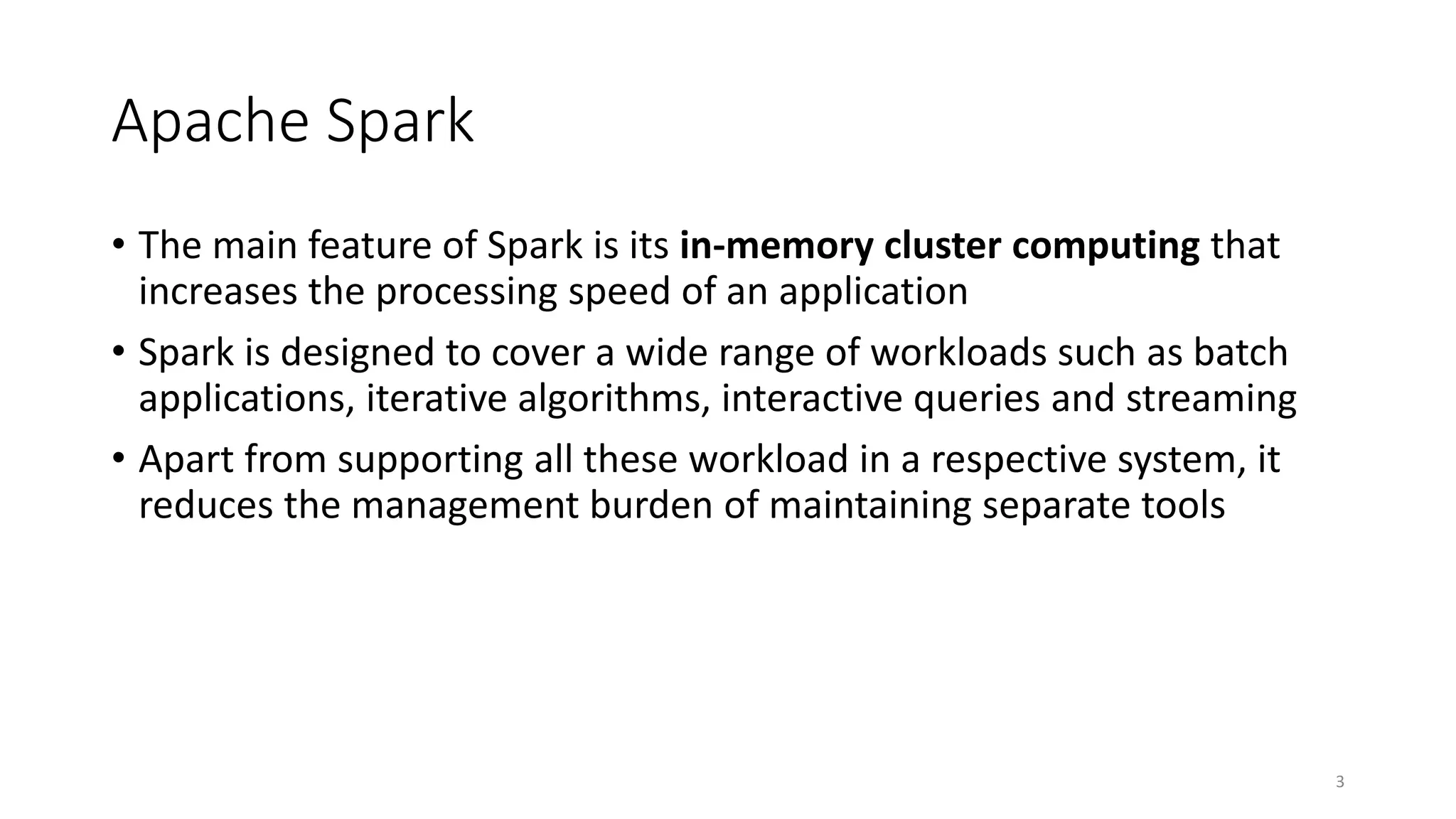 Apache Spark
• The main feature of Spark is its in-memory cluster computing that
increases the processing speed of an application
• Spark is designed to cover a wide range of workloads such as batch
applications, iterative algorithms, interactive queries and streaming
• Apart from supporting all these workload in a respective system, it
reduces the management burden of maintaining separate tools
3
 