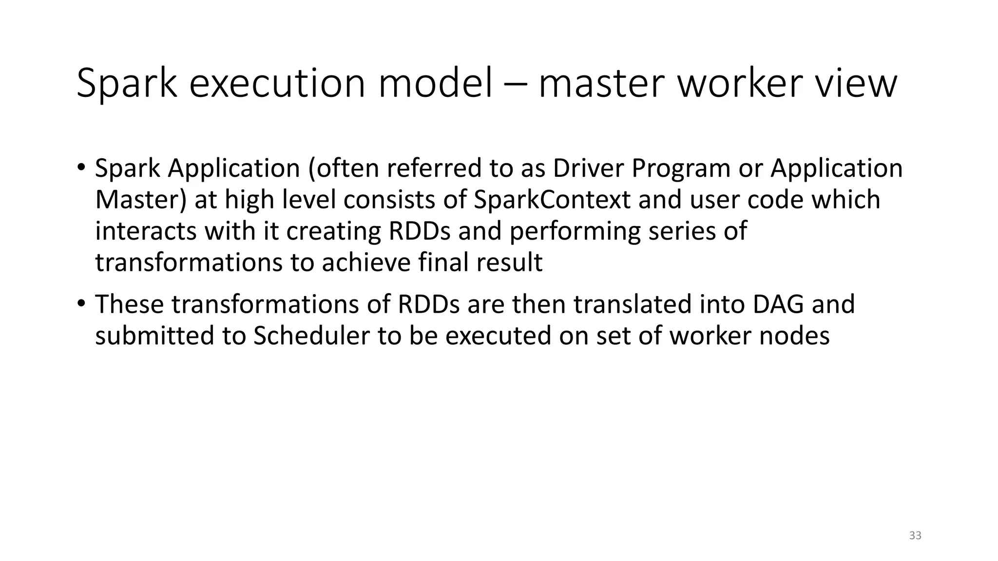 Spark execution model – master worker view
• Spark Application (often referred to as Driver Program or Application
Master) at high level consists of SparkContext and user code which
interacts with it creating RDDs and performing series of
transformations to achieve final result
• These transformations of RDDs are then translated into DAG and
submitted to Scheduler to be executed on set of worker nodes
33
 