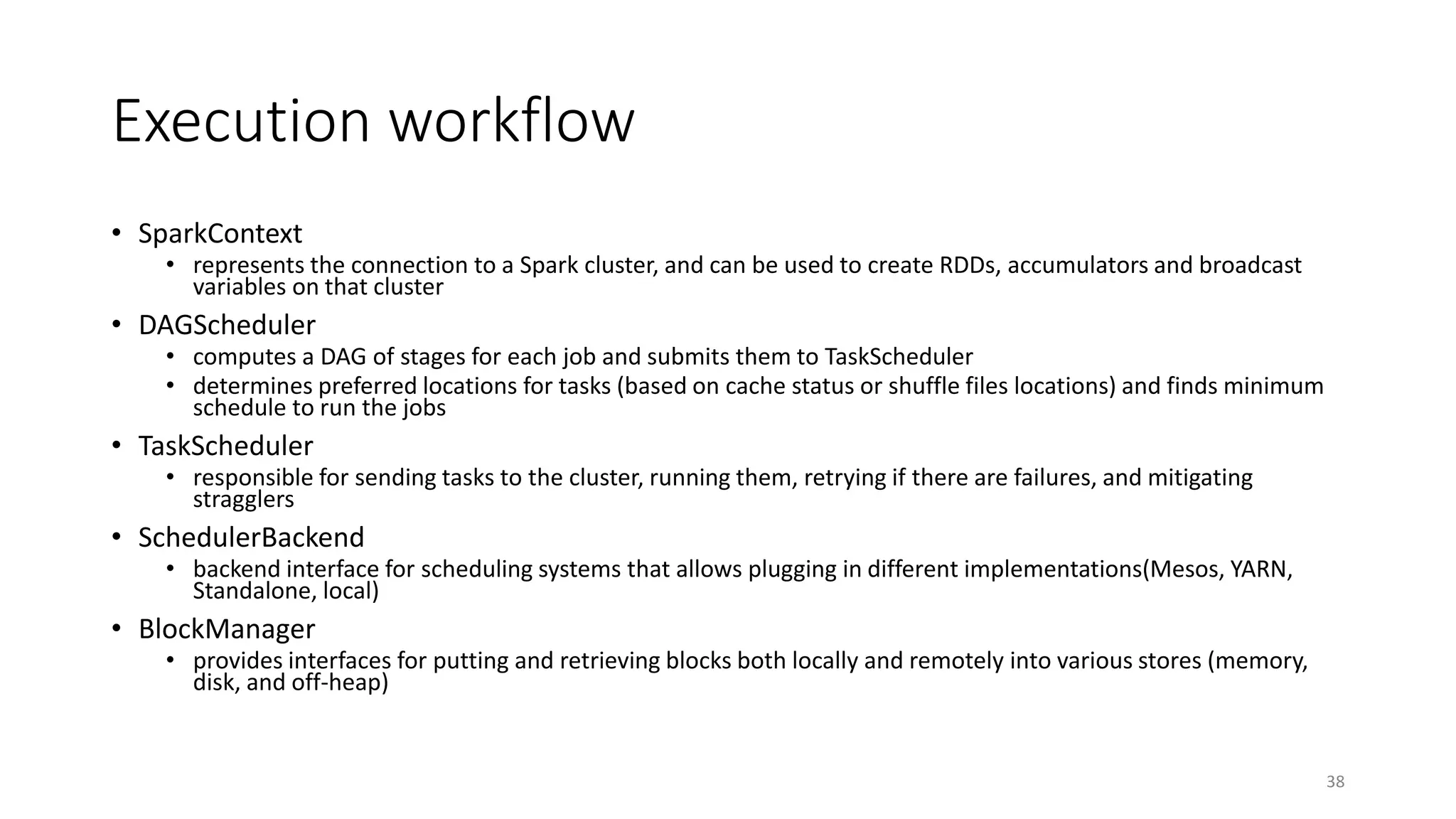 Execution workflow
• SparkContext
• represents the connection to a Spark cluster, and can be used to create RDDs, accumulators and broadcast
variables on that cluster
• DAGScheduler
• computes a DAG of stages for each job and submits them to TaskScheduler
• determines preferred locations for tasks (based on cache status or shuffle files locations) and finds minimum
schedule to run the jobs
• TaskScheduler
• responsible for sending tasks to the cluster, running them, retrying if there are failures, and mitigating
stragglers
• SchedulerBackend
• backend interface for scheduling systems that allows plugging in different implementations(Mesos, YARN,
Standalone, local)
• BlockManager
• provides interfaces for putting and retrieving blocks both locally and remotely into various stores (memory,
disk, and off-heap)
38
 