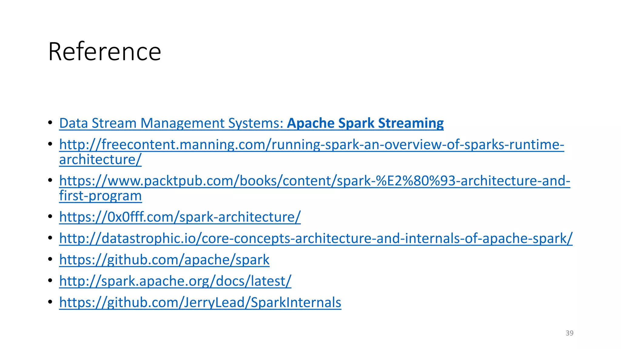 Reference
• Data Stream Management Systems: Apache Spark Streaming
• http://freecontent.manning.com/running-spark-an-overview-of-sparks-runtime-
architecture/
• https://www.packtpub.com/books/content/spark-%E2%80%93-architecture-and-
first-program
• https://0x0fff.com/spark-architecture/
• http://datastrophic.io/core-concepts-architecture-and-internals-of-apache-spark/
• https://github.com/apache/spark
• http://spark.apache.org/docs/latest/
• https://github.com/JerryLead/SparkInternals
39
 