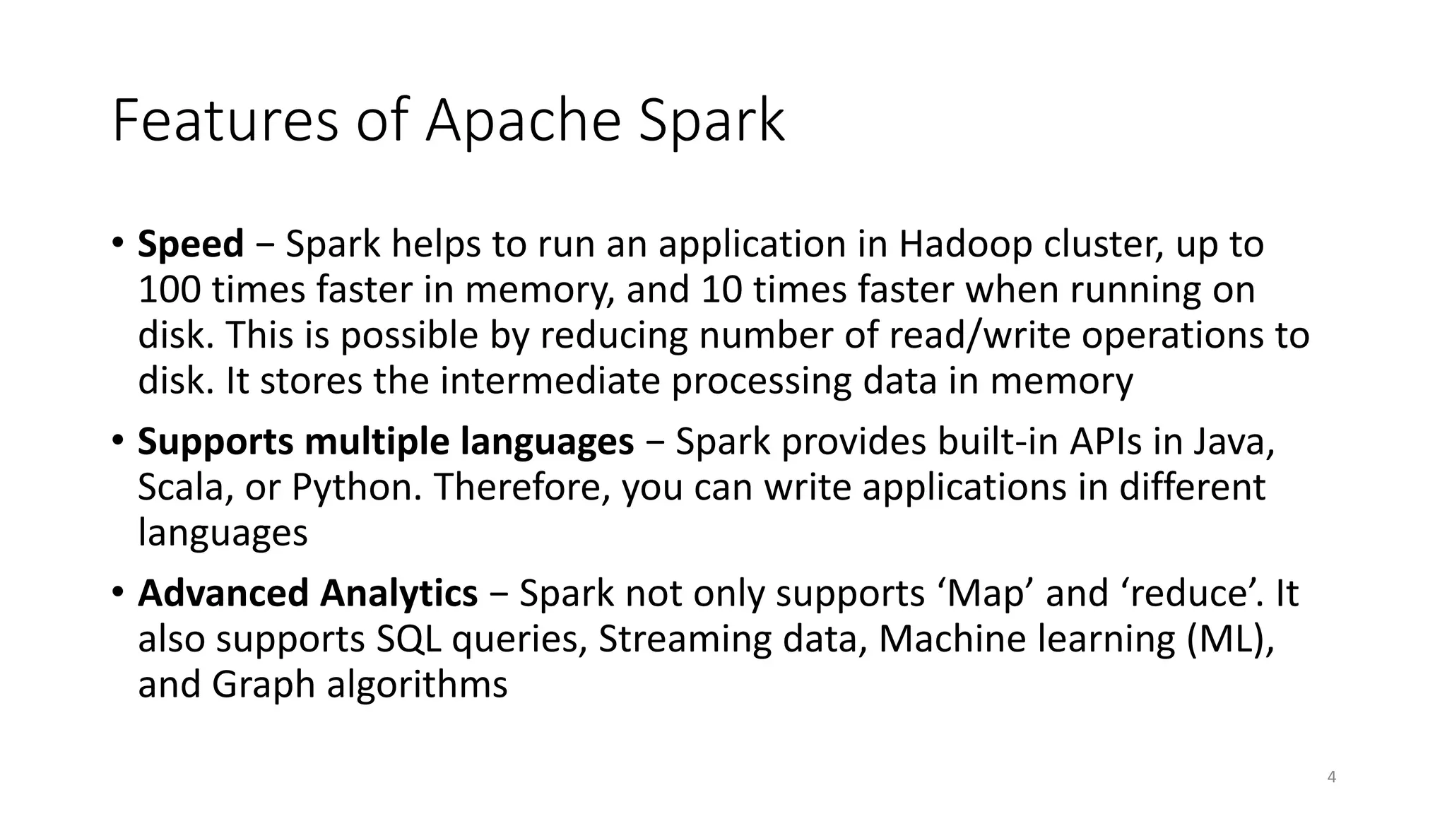 Features of Apache Spark
• Speed − Spark helps to run an application in Hadoop cluster, up to
100 times faster in memory, and 10 times faster when running on
disk. This is possible by reducing number of read/write operations to
disk. It stores the intermediate processing data in memory
• Supports multiple languages − Spark provides built-in APIs in Java,
Scala, or Python. Therefore, you can write applications in different
languages
• Advanced Analytics − Spark not only supports ‘Map’ and ‘reduce’. It
also supports SQL queries, Streaming data, Machine learning (ML),
and Graph algorithms
4
 