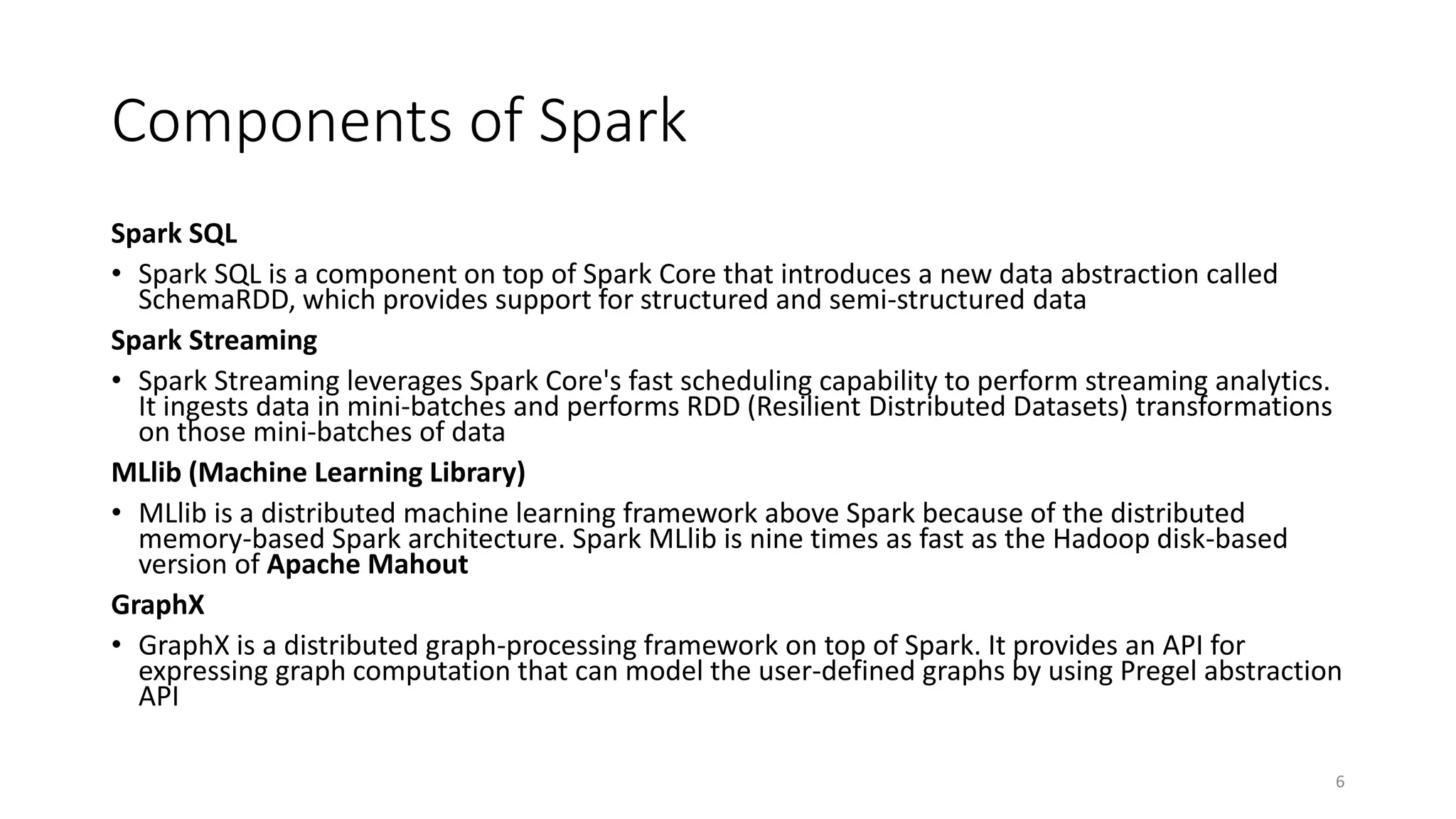 Components of Spark
Spark SQL
• Spark SQL is a component on top of Spark Core that introduces a new data abstraction called
SchemaRDD, which provides support for structured and semi-structured data
Spark Streaming
• Spark Streaming leverages Spark Core's fast scheduling capability to perform streaming analytics.
It ingests data in mini-batches and performs RDD (Resilient Distributed Datasets) transformations
on those mini-batches of data
MLlib (Machine Learning Library)
• MLlib is a distributed machine learning framework above Spark because of the distributed
memory-based Spark architecture. Spark MLlib is nine times as fast as the Hadoop disk-based
version of Apache Mahout
GraphX
• GraphX is a distributed graph-processing framework on top of Spark. It provides an API for
expressing graph computation that can model the user-defined graphs by using Pregel abstraction
API
6
 
