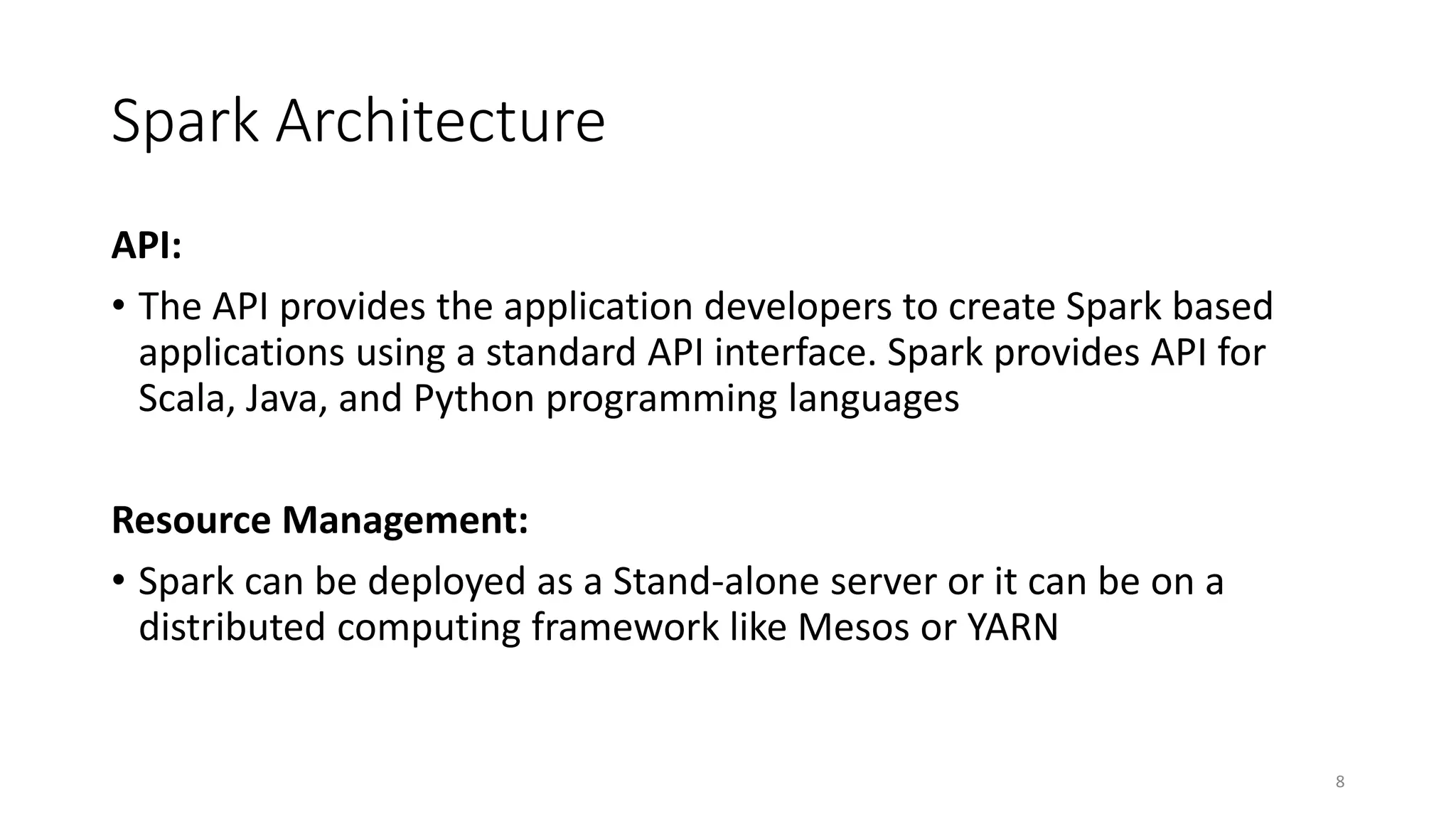 Spark Architecture
API:
• The API provides the application developers to create Spark based
applications using a standard API interface. Spark provides API for
Scala, Java, and Python programming languages
Resource Management:
• Spark can be deployed as a Stand-alone server or it can be on a
distributed computing framework like Mesos or YARN
8
 
