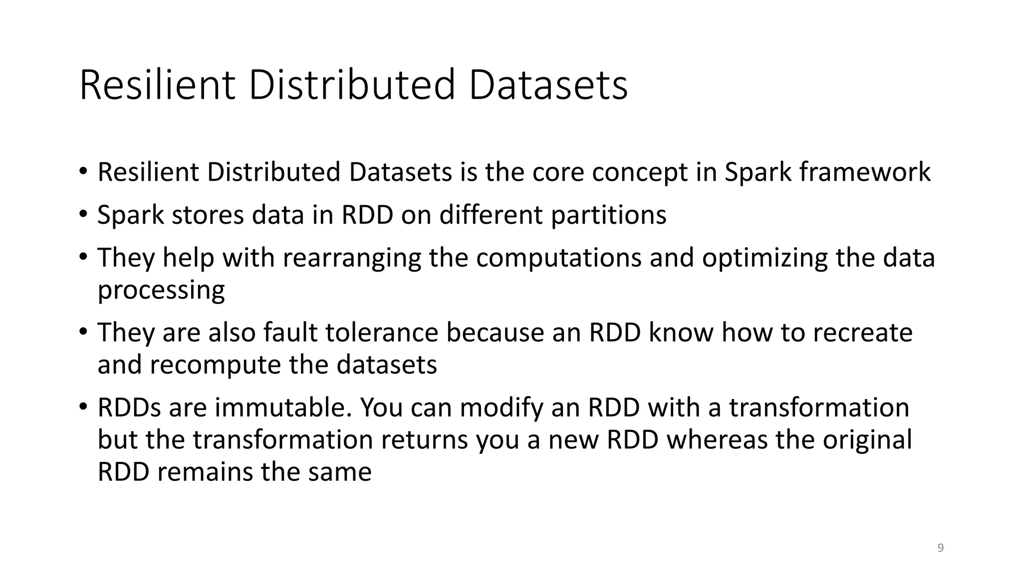 Resilient Distributed Datasets
• Resilient Distributed Datasets is the core concept in Spark framework
• Spark stores data in RDD on different partitions
• They help with rearranging the computations and optimizing the data
processing
• They are also fault tolerance because an RDD know how to recreate
and recompute the datasets
• RDDs are immutable. You can modify an RDD with a transformation
but the transformation returns you a new RDD whereas the original
RDD remains the same
9
 