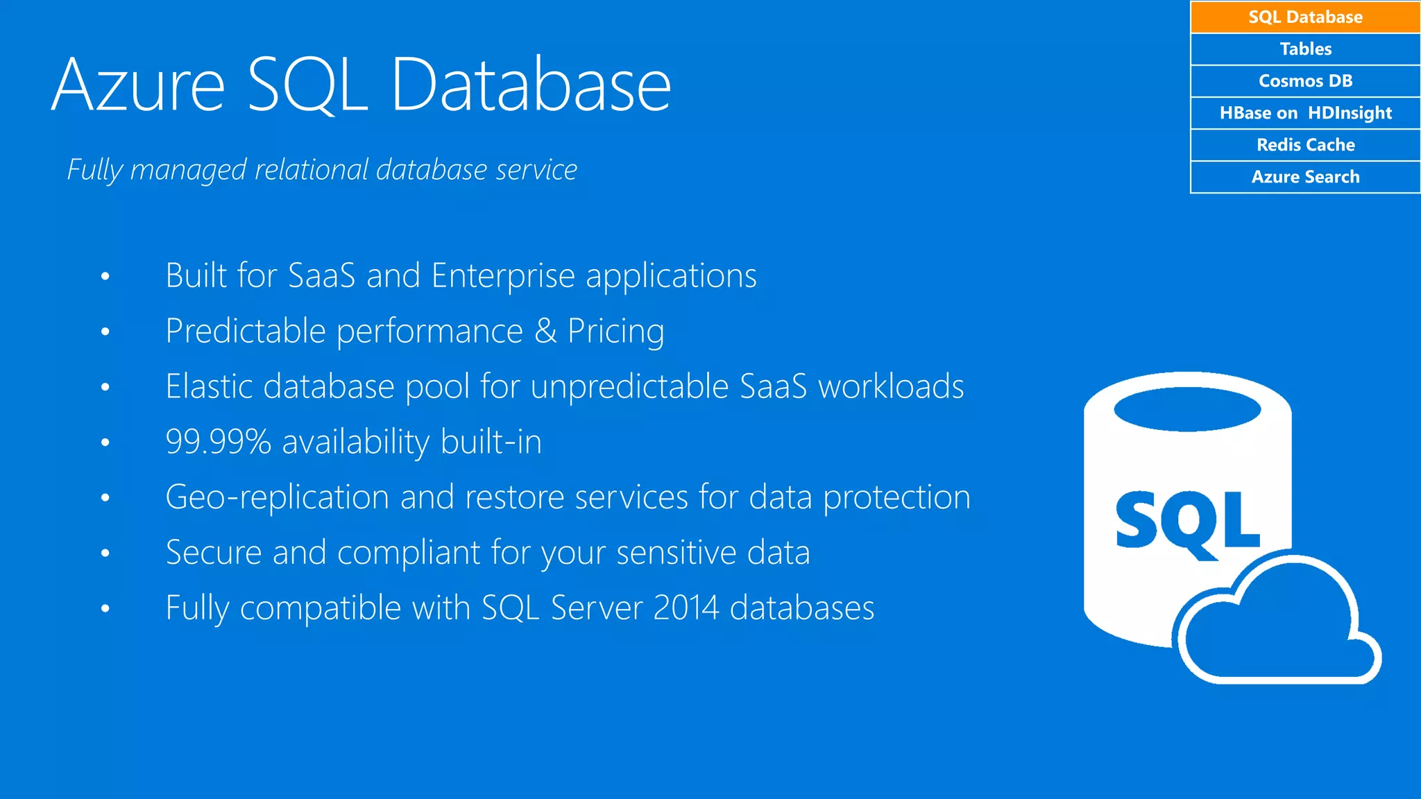 Azure SQL Database
• Built for SaaS and Enterprise applications
• Predictable performance & Pricing
• Elastic database pool for unpredictable SaaS workloads
• 99.99% availability built-in
• Geo-replication and restore services for data protection
• Secure and compliant for your sensitive data
• Fully compatible with SQL Server 2014 databases
Fully managed relational database service
SQL Database
Tables
Cosmos DB
HBase on HDInsight
Redis Cache
Azure Search
 