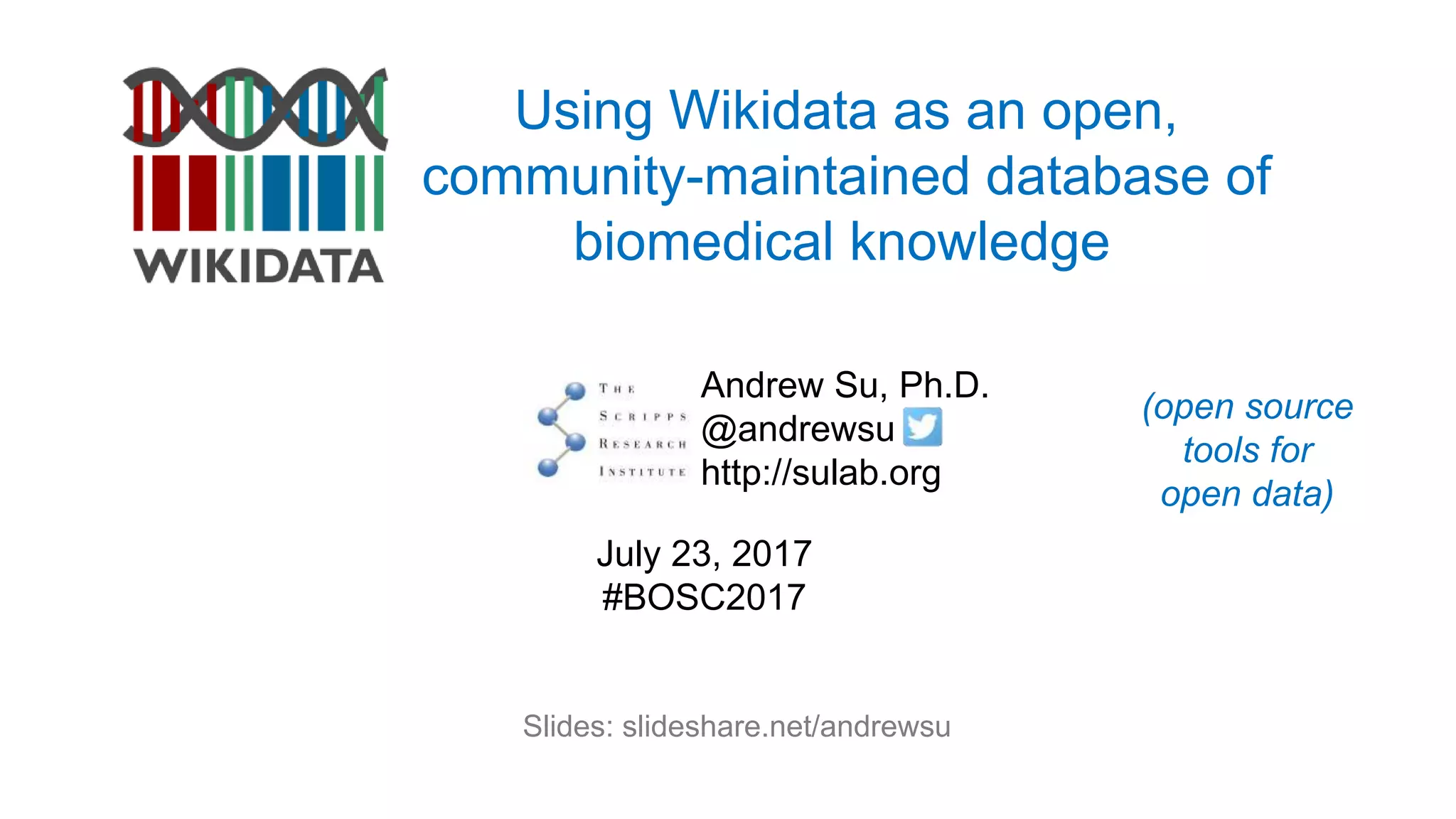 Using Wikidata as an open,
community-maintained database of
biomedical knowledge
Andrew Su, Ph.D.
@andrewsu
http://sulab.org
July 23, 2017
#BOSC2017
Slides: slideshare.net/andrewsu
(open source
tools for
open data)
 