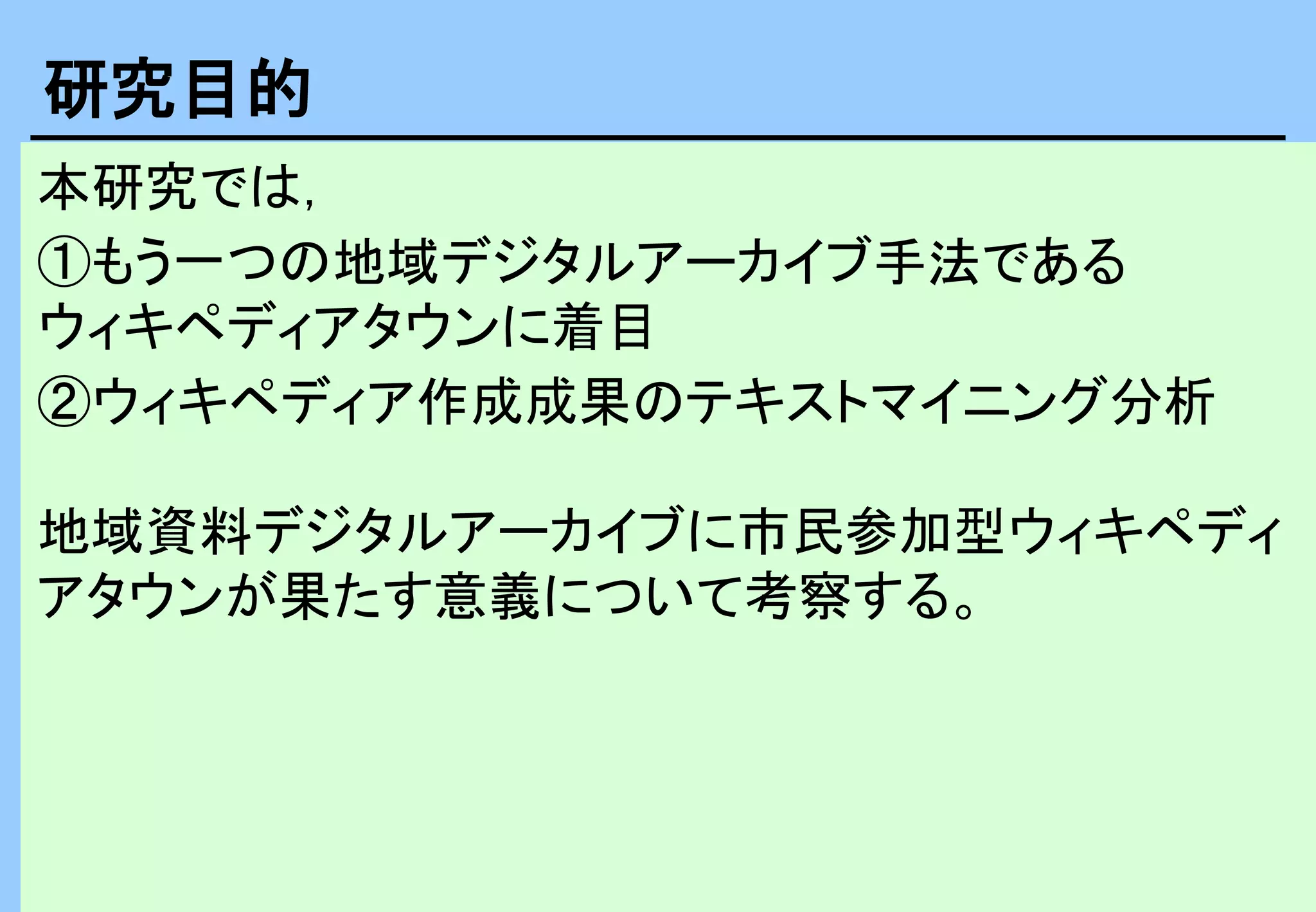 本研究では，
①もう一つの地域デジタルアーカイブ手法である
ウィキペディアタウンに着目
②ウィキペディア作成成果のテキストマイニング分析
地域資料デジタルアーカイブに市民参加型ウィキペディ
アタウンが果たす意義について考察する。
研究目的
 