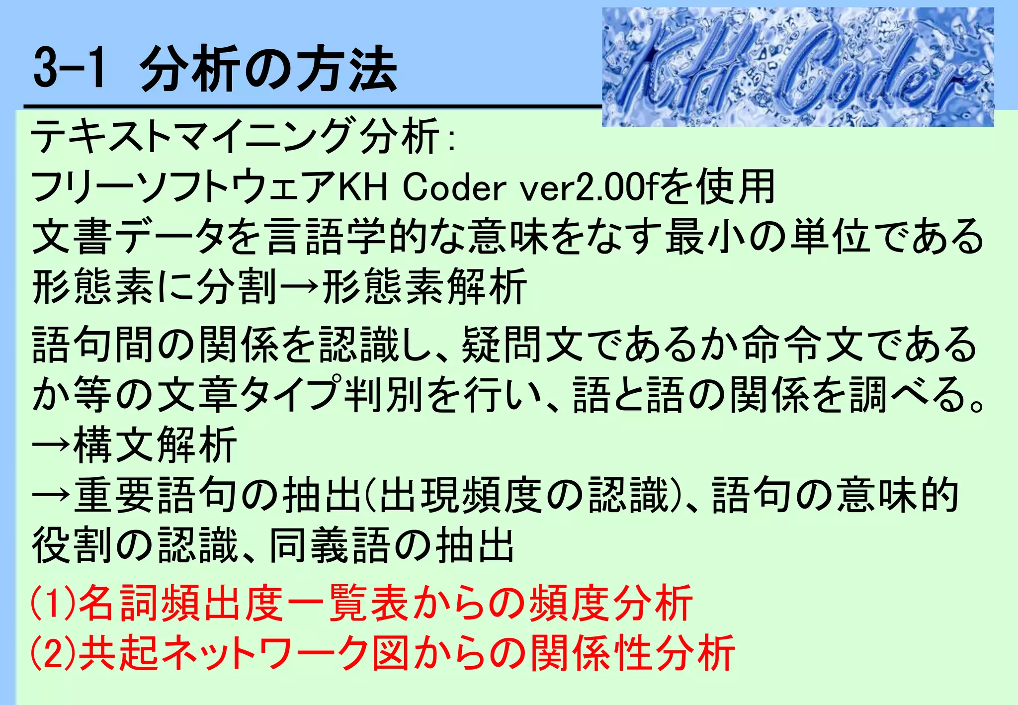 テキストマイニング分析：
フリーソフトウェアKH Coder ver2.00fを使用
文書データを言語学的な意味をなす最小の単位である
形態素に分割→形態素解析
語句間の関係を認識し、疑問文であるか命令文である
か等の文章タイプ判別を行い、語と語の関係を調べる。
→構文解析
→重要語句の抽出(出現頻度の認識)、語句の意味的
役割の認識、同義語の抽出
(1)名詞頻出度一覧表からの頻度分析
(2)共起ネットワーク図からの関係性分析
3-1 分析の方法
 