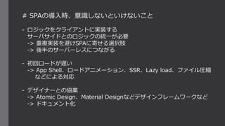 # SPAの導入時、意識しないといけないこと
- ロジックをクライアントに実装する
サーバサイドとのロジックの統一が必要
-> 重複実装を避けSPAに寄せる選択肢
-> 後半のサーバーレスにつながる
- 初回ロードが遅い
-> App Shell、ロードアニメーション、SSR、Lazy load、ファイル圧縮
などによる対応
- デザイナーとの協業
-> Atomic Design、Material Designなどデザインフレームワークなど
-> ドキュメント化
 