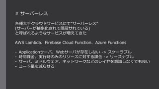 # サーバーレス
各種大手クラウドサービスにて”サーバーレス”
(サーバーが抽象化されて隠蔽サれている)
と呼ばれるようなサービスが増えてきた
AWS Lambda、Firebase Cloud Function、Azure Functions
- Applicationサーバ、Webサーバが存在しない -> スケーラブル
- 時間課金、実行時のみのリソースに対する課金 -> リーズナブル
- サーバ、ミドルウェア、ネットワークなどのレイヤを意識しなくても良い
- コード量を減らせる
 