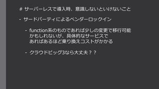 # サーバーレスで導入時、意識しないといけないこと
- サードパーティによるベンダーロックイン
- function系のものであれば少しの変更で移行可能
かもしれないが、具体的なサービスで
あればあるほど乗り換えコストがかかる
- クラウドビッグ3なら大丈夫？？
 